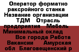 Оператор форматно-раксройного станка › Название организации ­ ТДМ › Отрасль предприятия ­ Мебель › Минимальный оклад ­ 40 000 - Все города Работа » Вакансии   . Амурская обл.,Благовещенский р-н